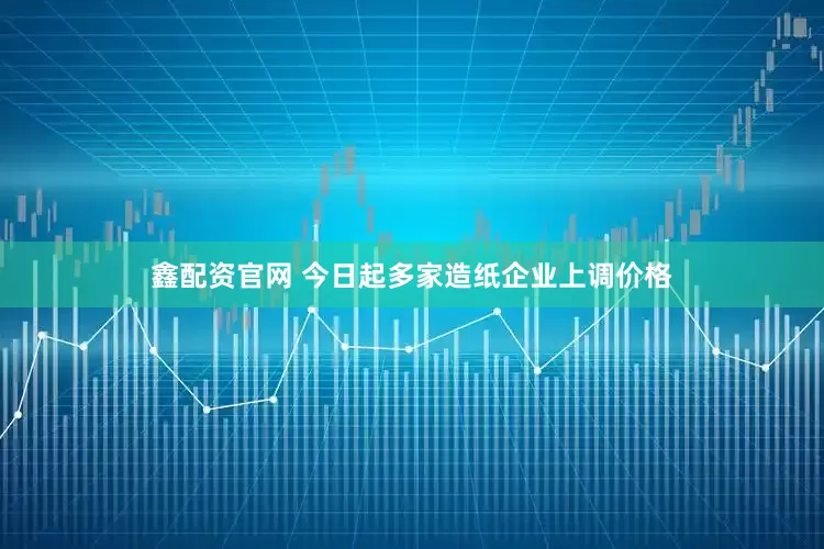 鑫配资官网 今日起多家造纸企业上调价格