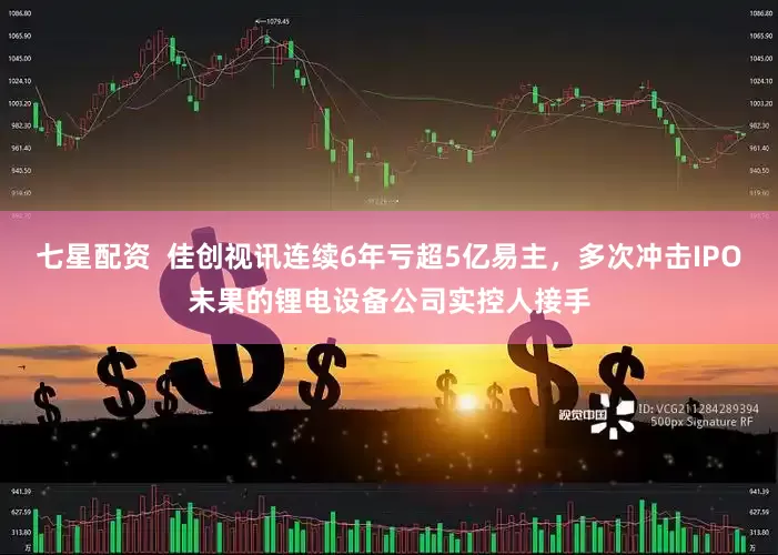 七星配资  佳创视讯连续6年亏超5亿易主，多次冲击IPO未果的锂电设备公司实控人接手