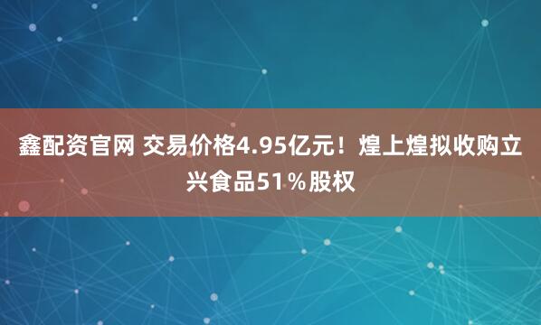 鑫配资官网 交易价格4.95亿元！煌上煌拟收购立兴食品51％股权