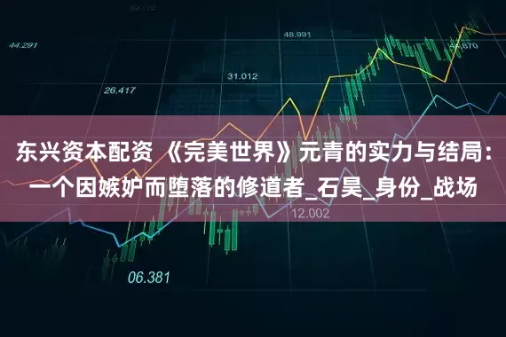 东兴资本配资 《完美世界》元青的实力与结局：一个因嫉妒而堕落的修道者_石昊_身份_战场