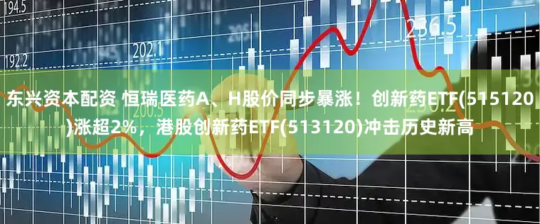 东兴资本配资 恒瑞医药A、H股价同步暴涨！创新药ETF(515120)涨超2%，港股创新药ETF(513120)冲击历史新高
