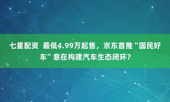 七星配资  最低4.99万起售，京东首推“国民好车”意在构建汽车生态闭环？
