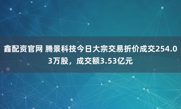 鑫配资官网 腾景科技今日大宗交易折价成交254.03万股，成交额3.53亿元