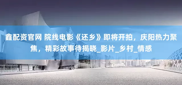 鑫配资官网 院线电影《还乡》即将开拍，庆阳热力聚焦，精彩故事待揭晓_影片_乡村_情感