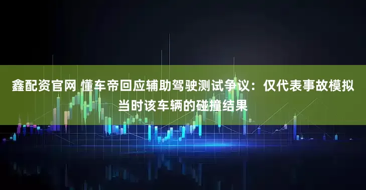 鑫配资官网 懂车帝回应辅助驾驶测试争议：仅代表事故模拟当时该车辆的碰撞结果