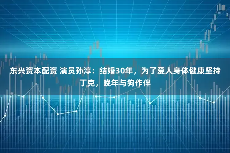 东兴资本配资 演员孙淳：结婚30年，为了爱人身体健康坚持丁克，晚年与狗作伴