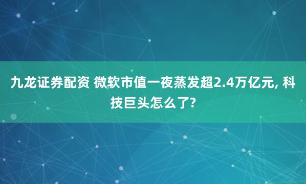 九龙证券配资 微软市值一夜蒸发超2.4万亿元, 科技巨头怎么了?