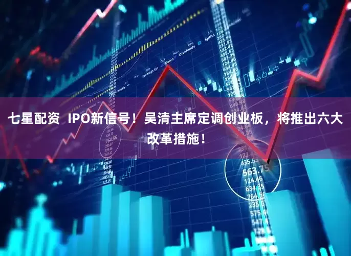 七星配资  IPO新信号！吴清主席定调创业板，将推出六大改革措施！