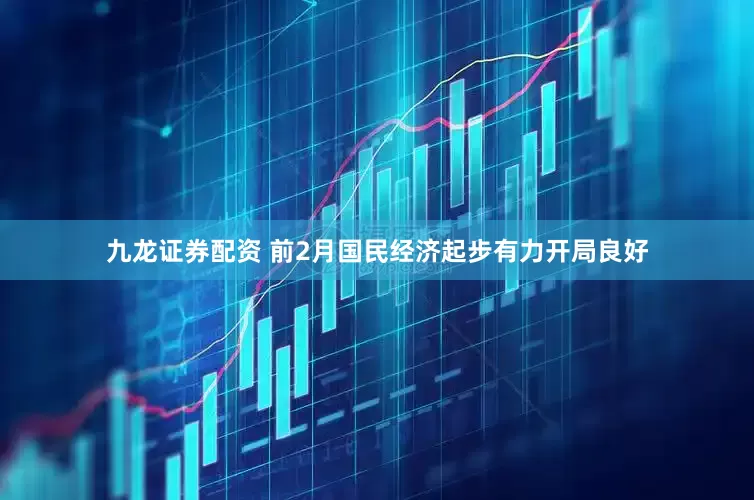 九龙证券配资 前2月国民经济起步有力开局良好