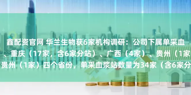 鑫配资官网 华兰生物获6家机构调研：公司下属单采血浆站分布于河南（12家）、重庆（17家，含6家分站）、广西（4家）、贵州（1家）四个省份，单采血浆站数量为34家（含6家分站）（附调研问答）