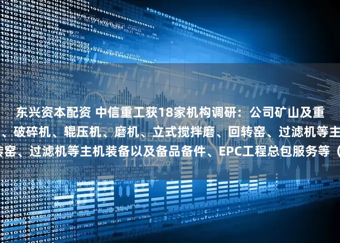 东兴资本配资 中信重工获18家机构调研：公司矿山及重型装备业务主要包括提升机、破碎机、辊压机、磨机、立式搅拌磨、回转窑、过滤机等主机装备以及备品备件、EPC工程总包服务等（附调研问答）